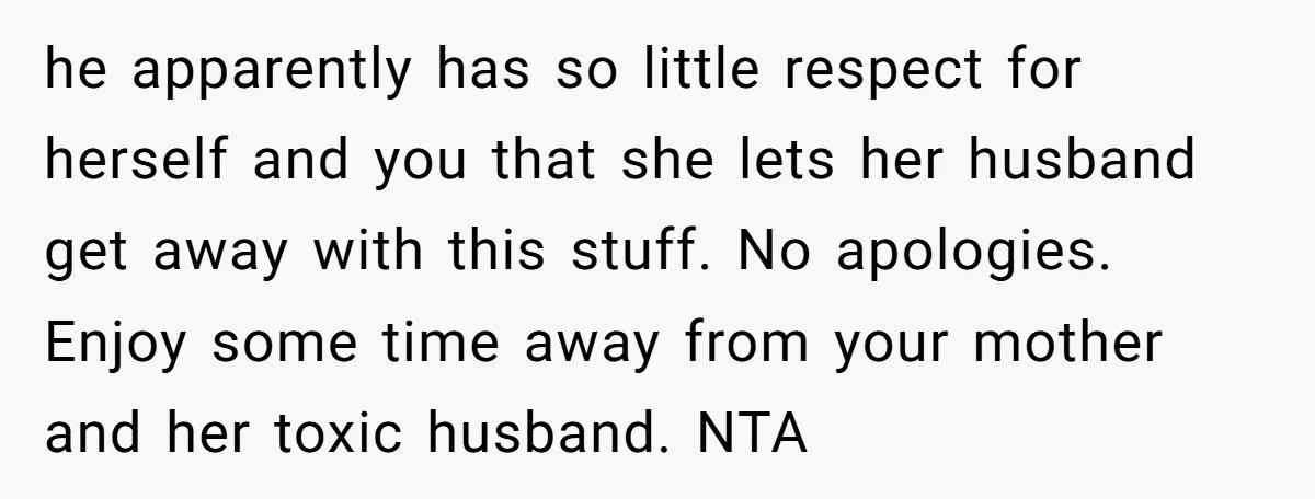 he apparently has so little respect for herself and you that she lets her husband get away with this stuff. No apologies. Enjoy some time away from your mother and...
