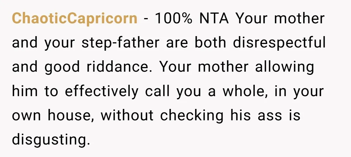 ChaoticCapricorn − 100% NTA Your mother and your step-father are both disrespectful and good riddance. Your mother allowing him to effectively call you a whole, in your own house, without...