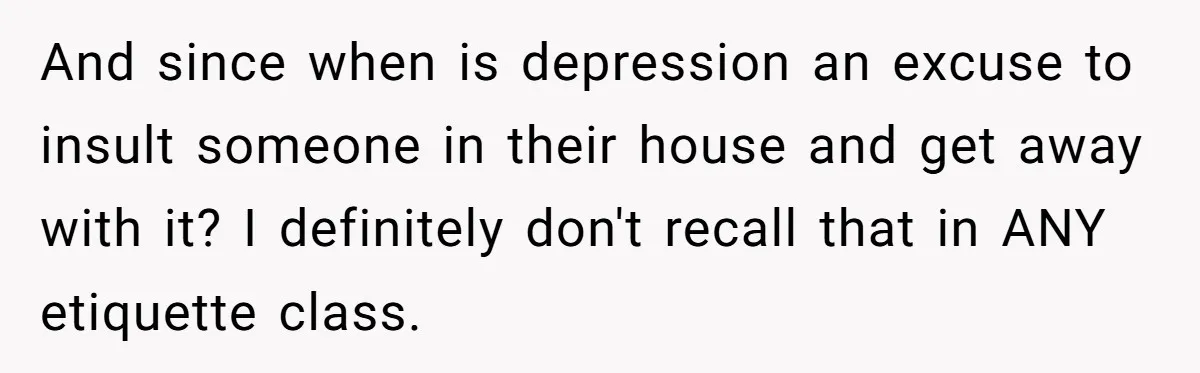 And since when is depression an excuse to insult someone in their house and get away with it? I definitely don't recall that in ANY etiquette class.