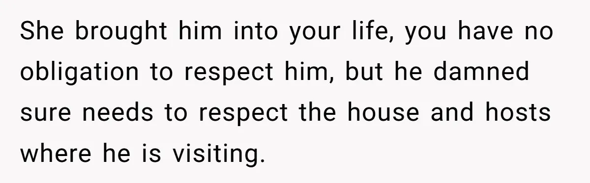 She brought him into your life, you have no obligation to respect him, but he damned sure needs to respect the house and hosts where he is visiting.