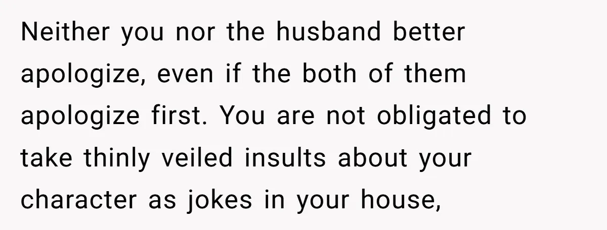 Neither you nor the husband better apologize, even if the both of them apologize first. You are not obligated to take thinly veiled insults about your character as jokes in...