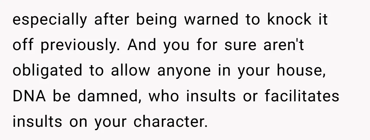 especially after being warned to knock it off previously. And you for sure aren't obligated to allow anyone in your house, DNA be damned, who insults or facilitates insults on...