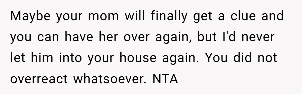 Maybe your mom will finally get a clue and you can have her over again, but I'd never let him into your house again. You did not overreact whatsoever. NTA