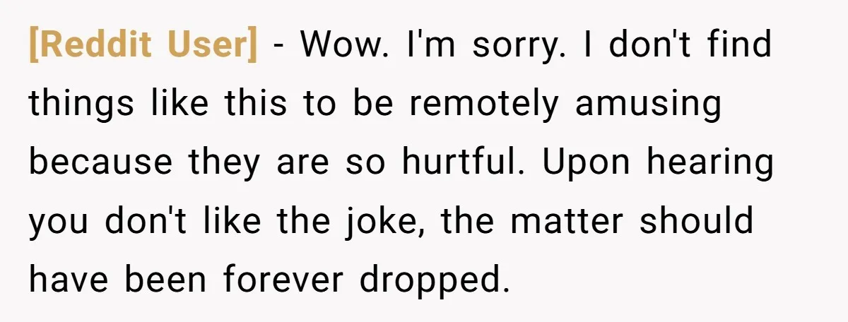 [Reddit User] − Wow. I'm sorry. I don't find things like this to be remotely amusing because they are so hurtful. Upon hearing you don't like the joke, the matter...