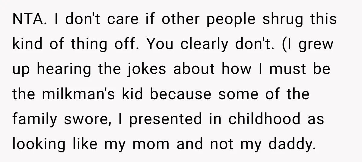 NTA. I don't care if other people shrug this kind of thing off. You clearly don't. (I grew up hearing the jokes about how I must be the milkman's kid...