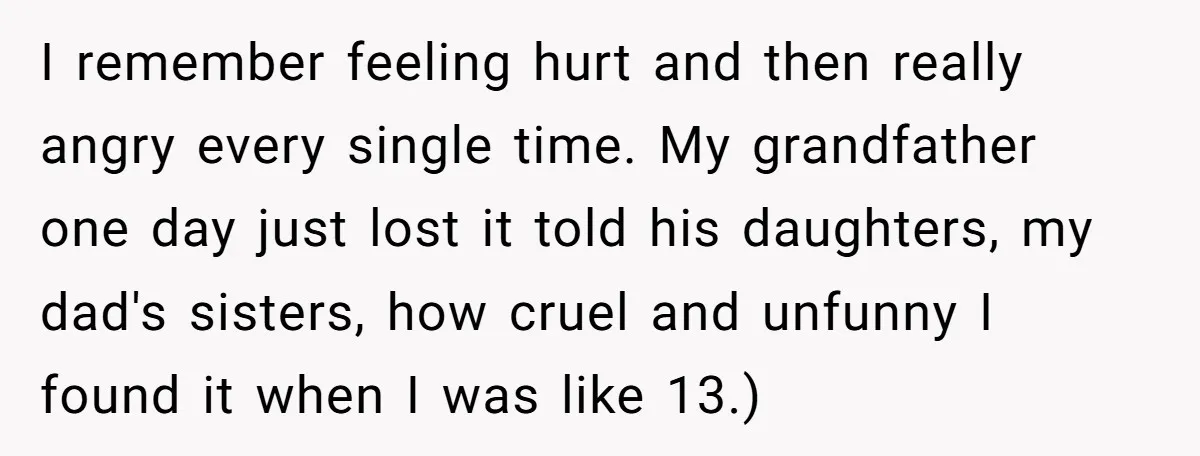 I remember feeling hurt and then really angry every single time. My grandfather one day just lost it told his daughters, my dad's sisters, how cruel and unfunny I found...