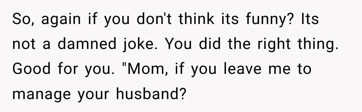 So, again if you don't think its funny? Its not a damned joke. You did the right thing. Good for you. "Mom, if you leave me to manage your husband?
