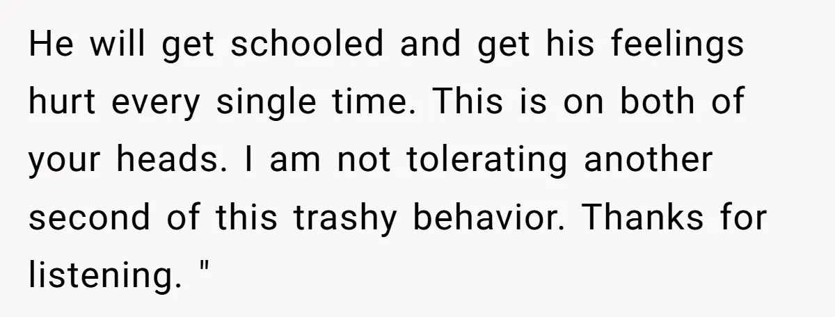 He will get schooled and get his feelings hurt every single time. This is on both of your heads. I am not tolerating another second of this trashy behavior. Thanks...