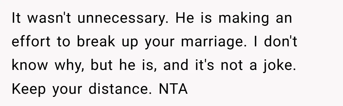 It wasn't unnecessary. He is making an effort to break up your marriage. I don't know why, but he is, and it's not a joke. Keep your distance. NTA