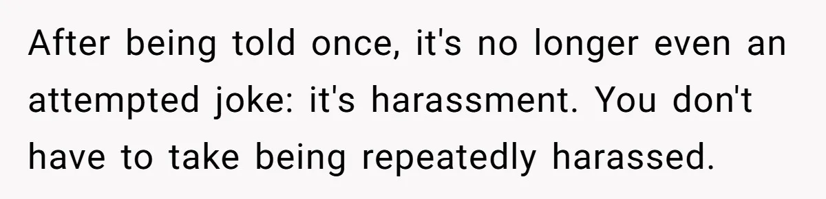 After being told once, it's no longer even an attempted joke: it's harassment. You don't have to take being repeatedly harassed.