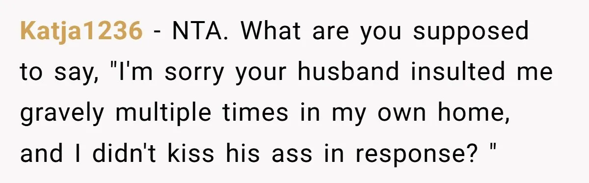 Katja1236 − NTA. What are you supposed to say, "I'm sorry your husband insulted me gravely multiple times in my own home, and I didn't kiss his ass in response?...