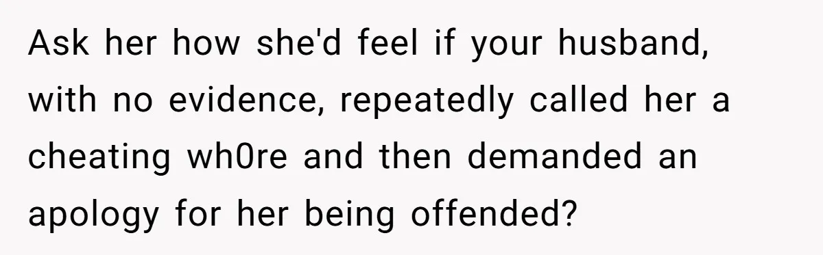 Ask her how she'd feel if your husband, with no evidence, repeatedly called her a cheating wh0re and then demanded an apology for her being offended?