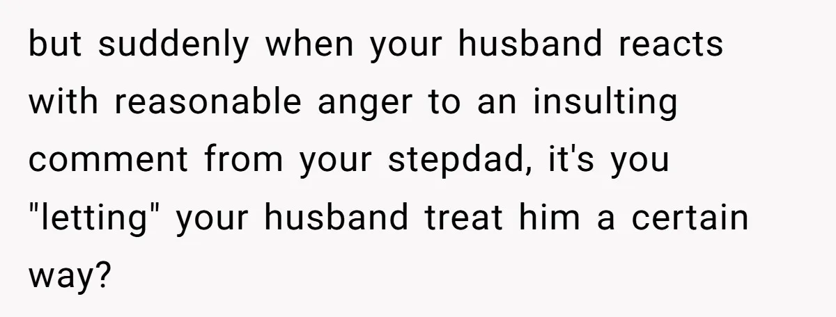but suddenly when your husband reacts with reasonable anger to an insulting comment from your stepdad, it's you "letting" your husband treat him a certain way?