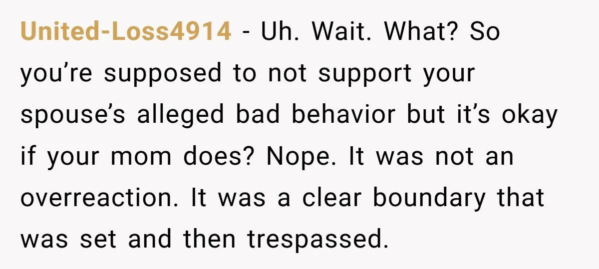 United-Loss4914 − Uh. Wait. What? So you’re supposed to not support your spouse’s alleged bad behavior but it’s okay if your mom does? Nope. It was not an overreaction. It...