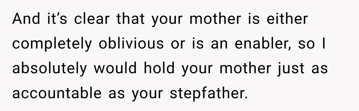 And it’s clear that your mother is either completely oblivious or is an enabler, so I absolutely would hold your mother just as accountable as your stepfather.