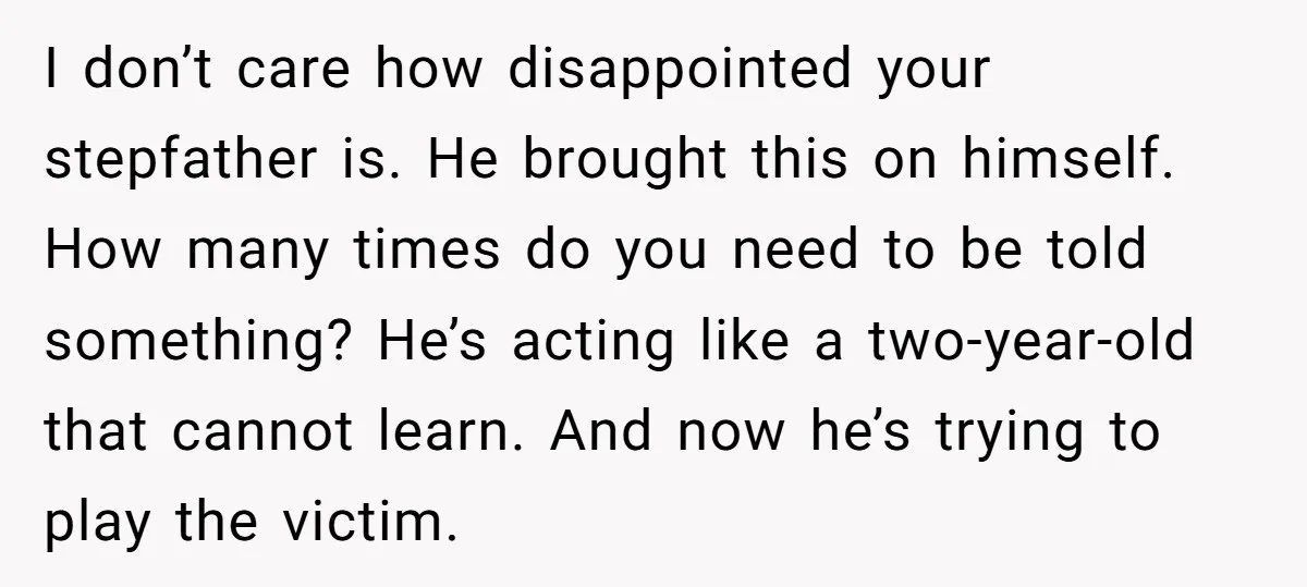 I don’t care how disappointed your stepfather is. He brought this on himself. How many times do you need to be told something? He’s acting like a two-year-old that cannot...