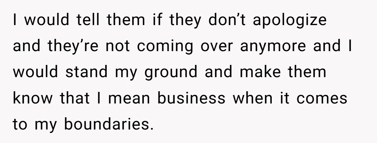 I would tell them if they don’t apologize and they’re not coming over anymore and I would stand my ground and make them know that I mean business when it...