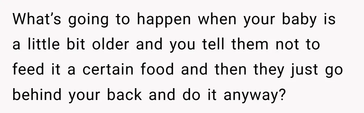 What’s going to happen when your baby is a little bit older and you tell them not to feed it a certain food and then they just go behind your...