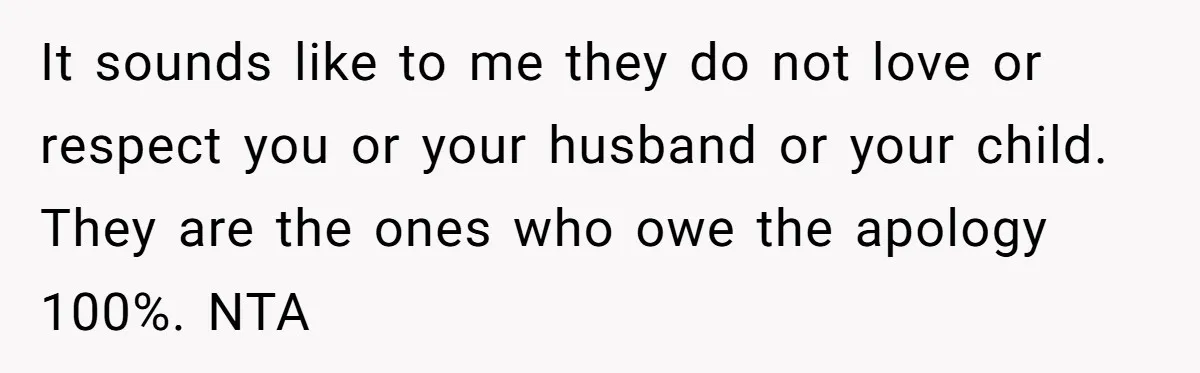 It sounds like to me they do not love or respect you or your husband or your child. They are the ones who owe the apology 100%. NTA