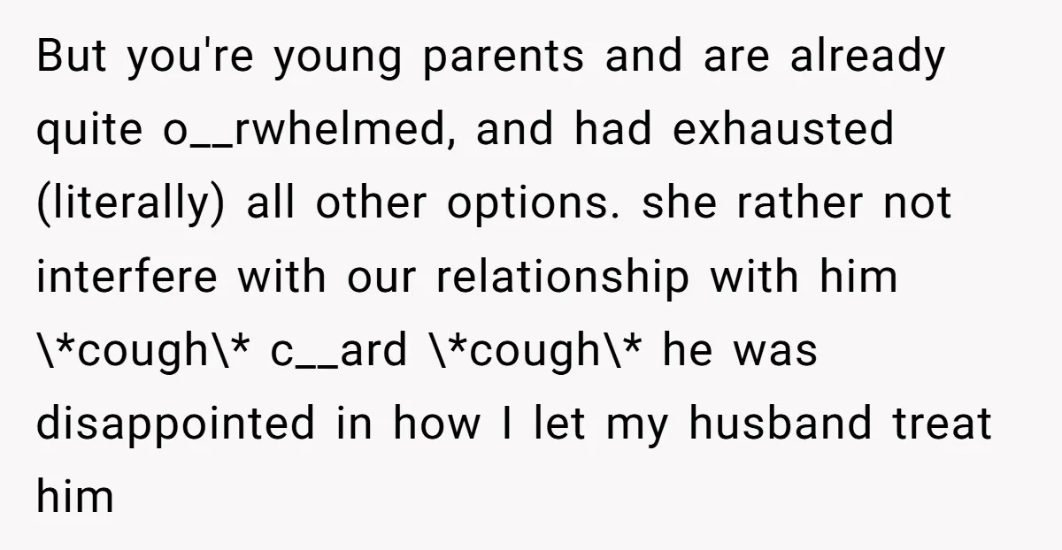 But you're young parents and are already quite o__rwhelmed, and had exhausted (literally) all other options. she rather not interfere with our relationship with him \*cough\* c__ard \*cough\* he was...
