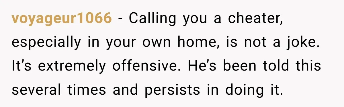 voyageur1066 − Calling you a cheater, especially in your own home, is not a joke. It’s extremely offensive. He’s been told this several times and persists in doing it.