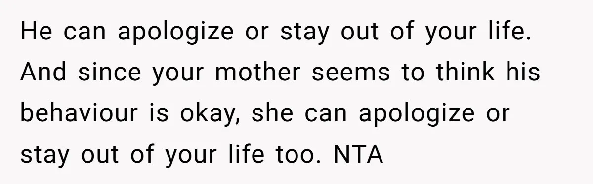 He can apologize or stay out of your life. And since your mother seems to think his behaviour is okay, she can apologize or stay out of your life too....