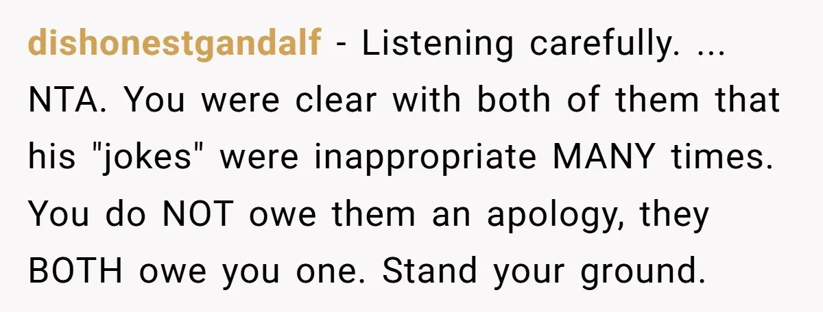 dishonestgandalf − Listening carefully. ... NTA. You were clear with both of them that his "jokes" were inappropriate MANY times. You do NOT owe them an apology, they BOTH owe...