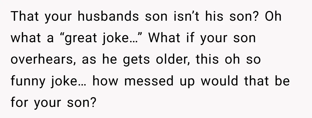 That your husbands son isn’t his son? Oh what a “great joke…” What if your son overhears, as he gets older, this oh so funny joke… how messed up would...