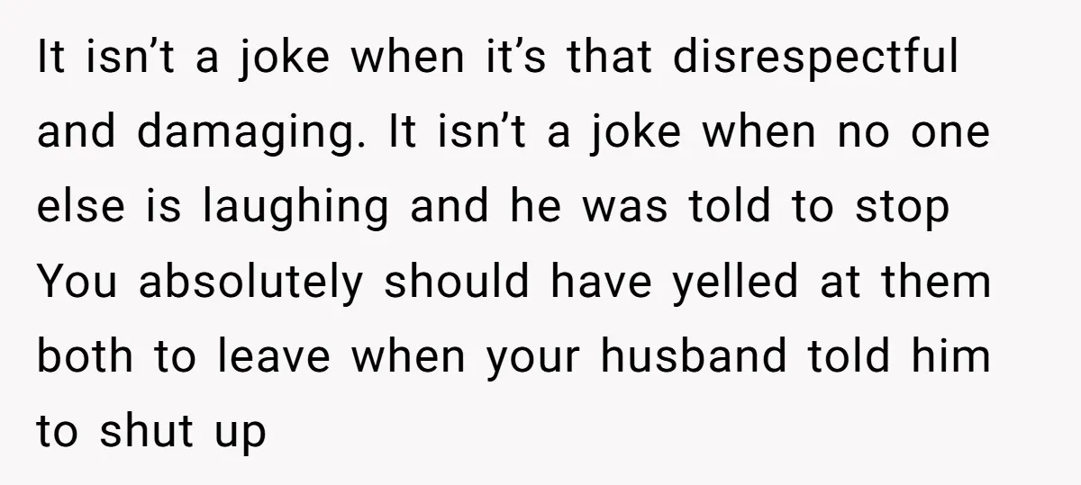 It isn’t a joke when it’s that disrespectful and damaging. It isn’t a joke when no one else is laughing and he was told to stop You absolutely should have...