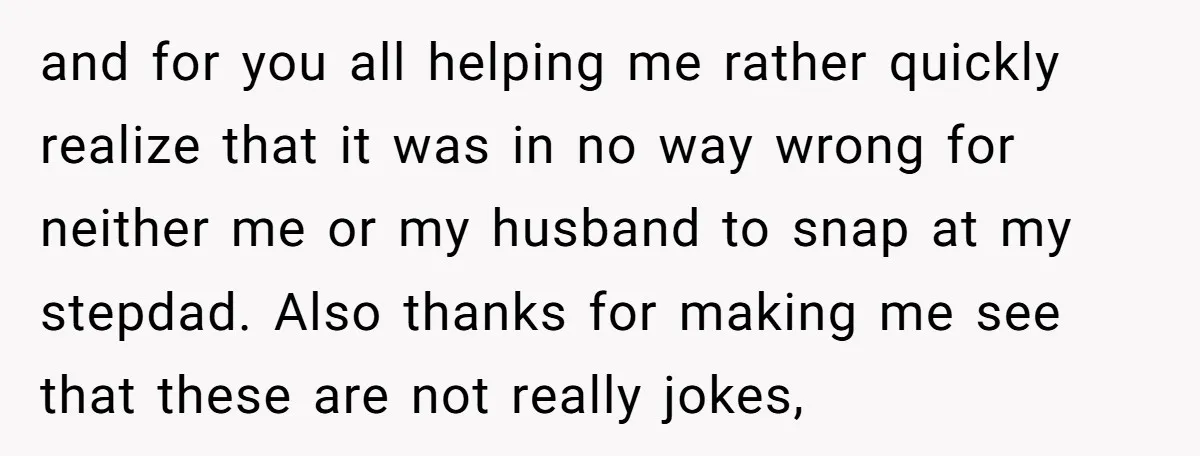 and for you all helping me rather quickly realize that it was in no way wrong for neither me or my husband to snap at my stepdad. Also thanks for...