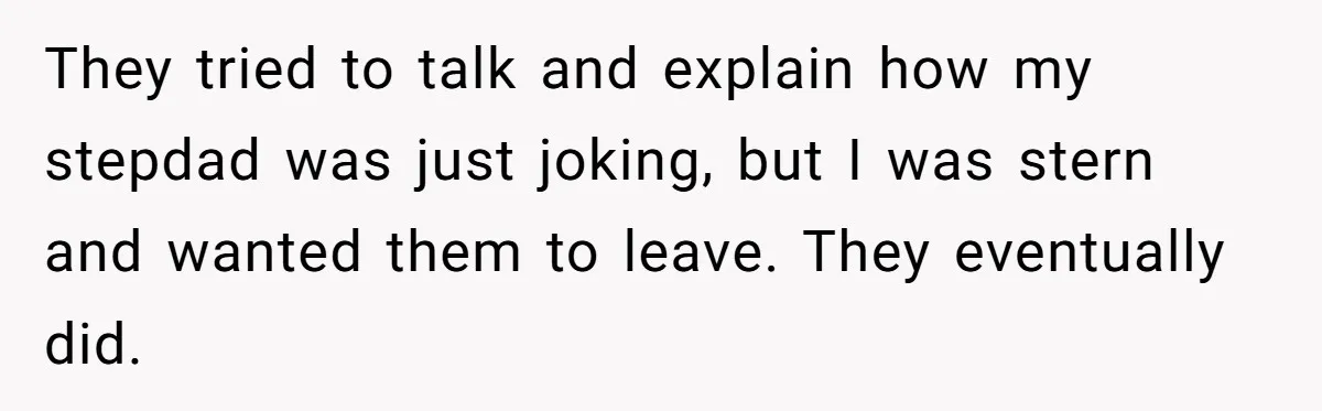 They tried to talk and explain how my stepdad was just joking, but I was stern and wanted them to leave. They eventually did.