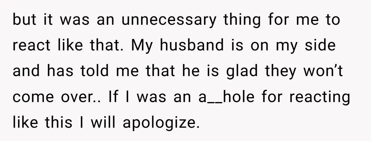 but it was an unnecessary thing for me to react like that. My husband is on my side and has told me that he is glad they won’t come over.....