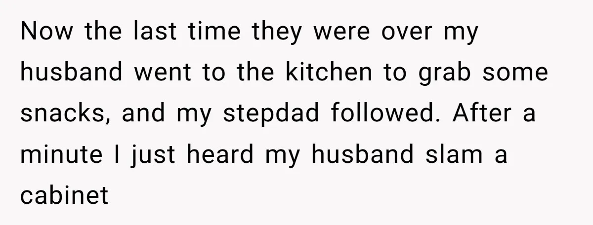 Now the last time they were over my husband went to the kitchen to grab some snacks, and my stepdad followed. After a minute I just heard my husband slam...