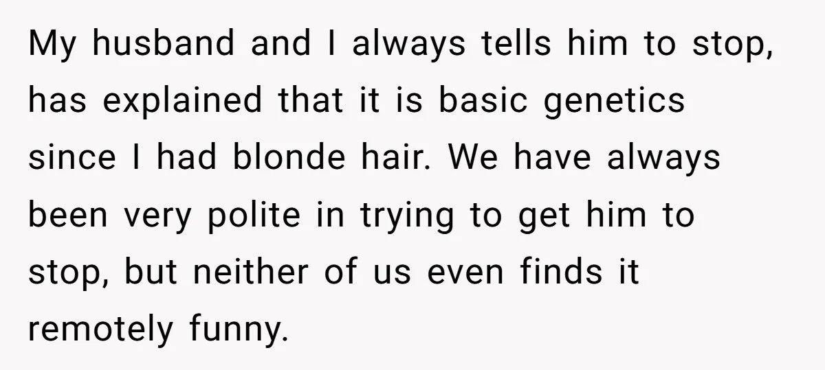 My husband and I always tells him to stop, has explained that it is basic genetics since I had blonde hair. We have always been very polite in trying to...