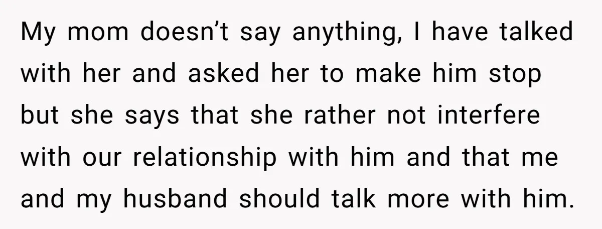 My mom doesn’t say anything, I have talked with her and asked her to make him stop but she says that she rather not interfere with our relationship with him...