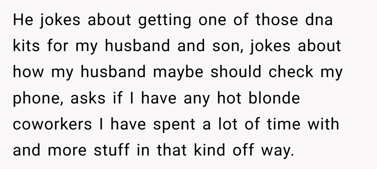 He jokes about getting one of those dna kits for my husband and son, jokes about how my husband maybe should check my phone, asks if I have any hot...