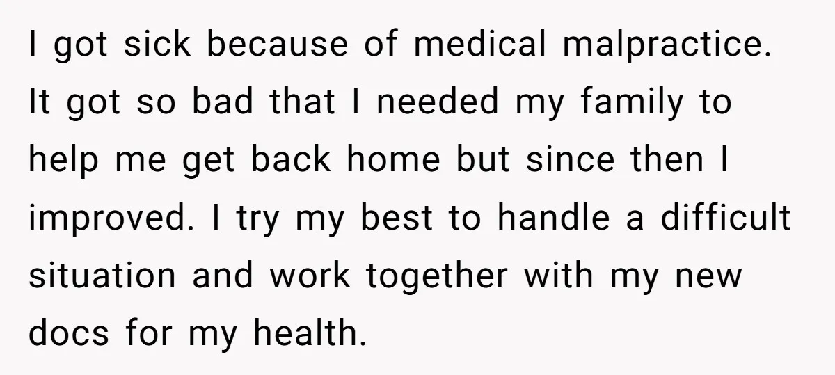 I got sick because of medical malpractice. It got so bad that I needed my family to help me get back home but since then I improved. I try my...