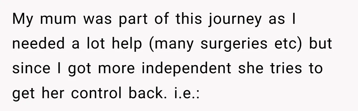 My mum was part of this journey as I needed a lot help (many surgeries etc) but since I got more independent she tries to get her control back. i.e.: