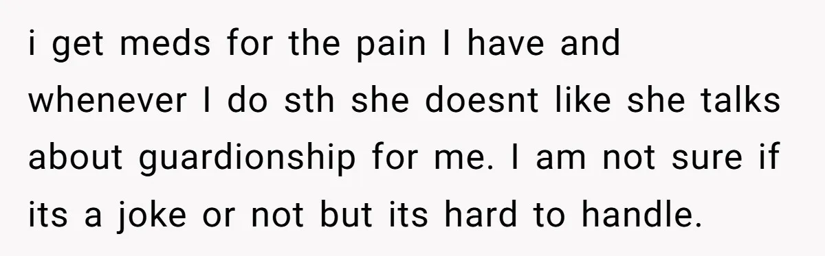 i get meds for the pain I have and whenever I do sth she doesnt like she talks about guardionship for me. I am not sure if its a joke...