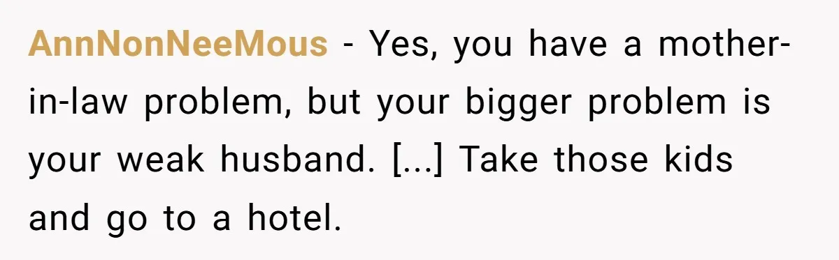 AnnNonNeeMous − Yes, you have a mother-in-law problem, but your bigger problem is your weak husband. [...] Take those kids and go to a hotel.