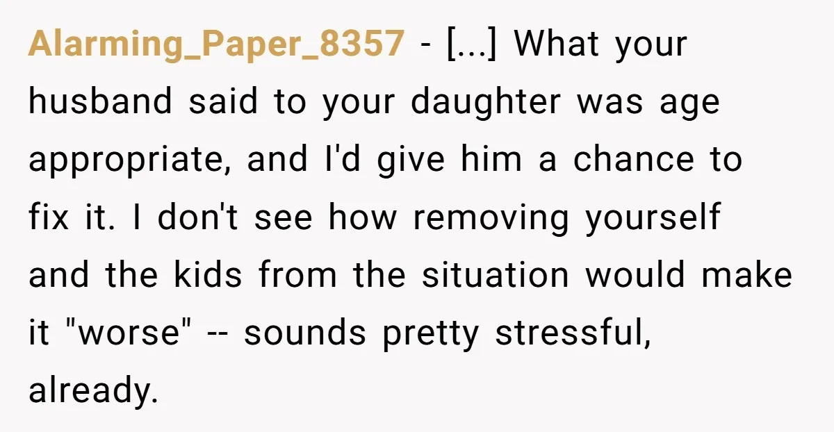 Alarming_Paper_8357 − [...] What your husband said to your daughter was age appropriate, and I'd give him a chance to fix it. I don't see how removing yourself and the...