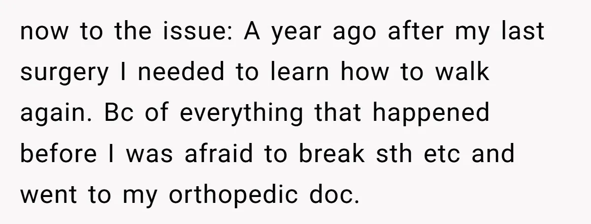 now to the issue: A year ago after my last surgery I needed to learn how to walk again. Bc of everything that happened before I was afraid to break...
