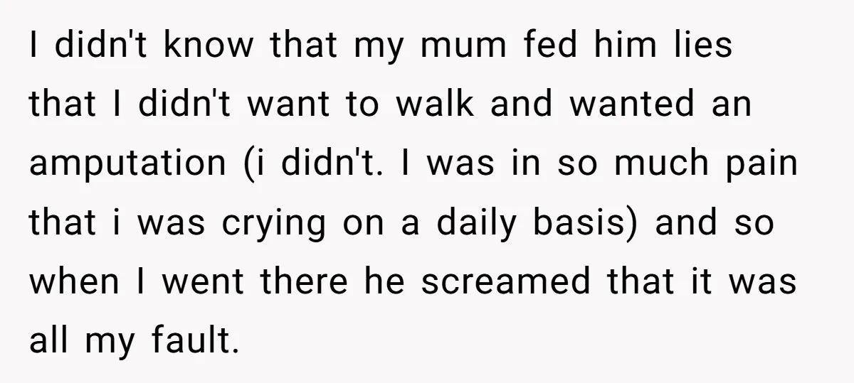 I didn't know that my mum fed him lies that I didn't want to walk and wanted an amputation (i didn't. I was in so much pain that i was...