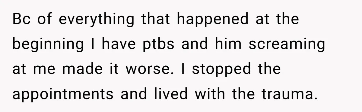 Bc of everything that happened at the beginning I have ptbs and him screaming at me made it worse. I stopped the appointments and lived with the trauma.