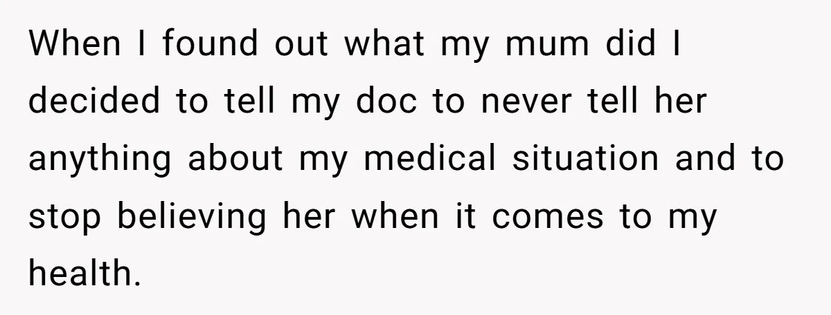 When I found out what my mum did I decided to tell my doc to never tell her anything about my medical situation and to stop believing her when it...