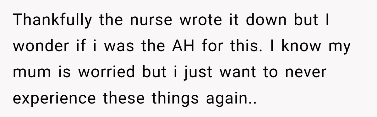 Thankfully the nurse wrote it down but I wonder if i was the AH for this. I know my mum is worried but i just want to never experience these...