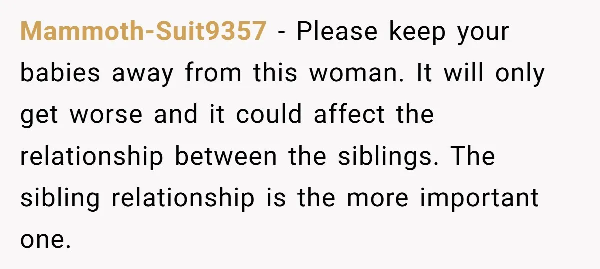 Mammoth-Suit9357 − Please keep your babies away from this woman. It will only get worse and it could affect the relationship between the siblings. The sibling relationship is the more...