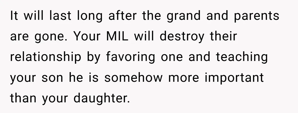 It will last long after the grand and parents are gone. Your MIL will destroy their relationship by favoring one and teaching your son he is somehow more important than...