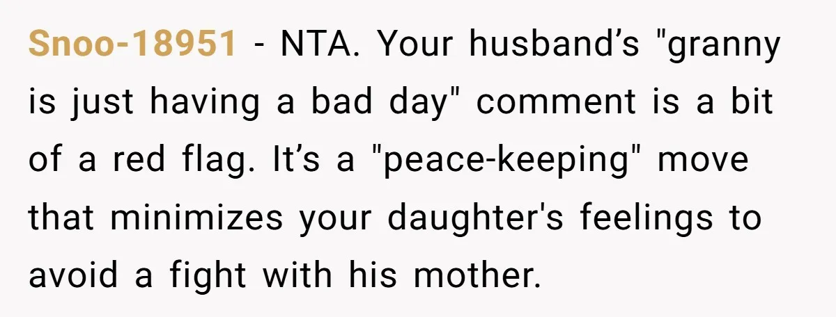 Snoo-18951 − NTA. Your husband’s "granny is just having a bad day" comment is a bit of a red flag. It’s a "peace-keeping" move that minimizes your daughter's feelings to...
