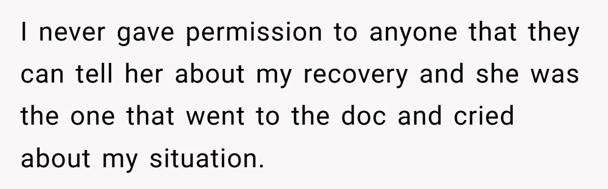 I never gave permission to anyone that they can tell her about my recovery and she was the one that went to the doc and cried about my situation.